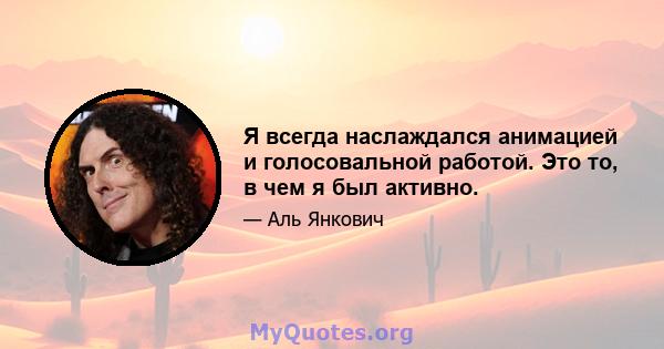 Я всегда наслаждался анимацией и голосовальной работой. Это то, в чем я был активно.