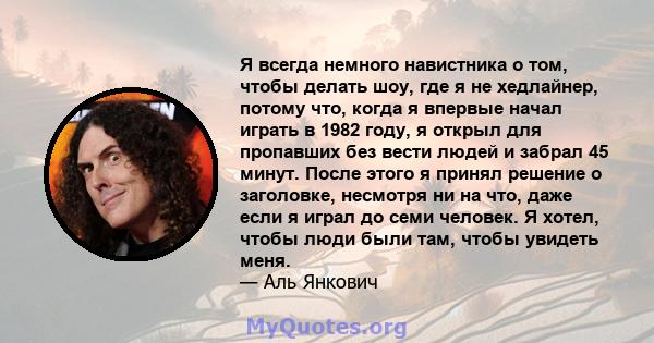 Я всегда немного навистника о том, чтобы делать шоу, где я не хедлайнер, потому что, когда я впервые начал играть в 1982 году, я открыл для пропавших без вести людей и забрал 45 минут. После этого я принял решение о