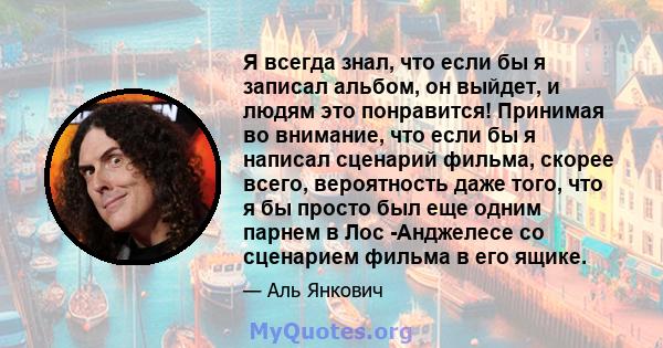 Я всегда знал, что если бы я записал альбом, он выйдет, и людям это понравится! Принимая во внимание, что если бы я написал сценарий фильма, скорее всего, вероятность даже того, что я бы просто был еще одним парнем в