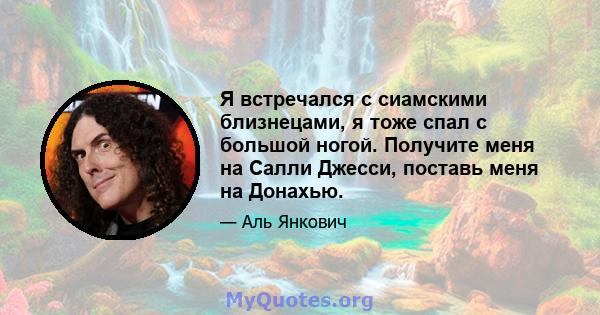 Я встречался с сиамскими близнецами, я тоже спал с большой ногой. Получите меня на Салли Джесси, поставь меня на Донахью.