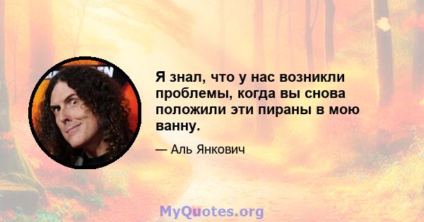 Я знал, что у нас возникли проблемы, когда вы снова положили эти пираны в мою ванну.