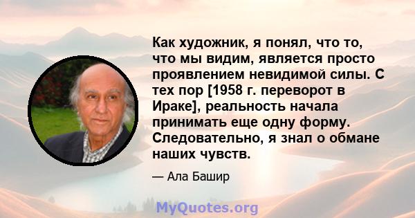 Как художник, я понял, что то, что мы видим, является просто проявлением невидимой силы. С тех пор [1958 г. переворот в Ираке], реальность начала принимать еще одну форму. Следовательно, я знал о обмане наших чувств.