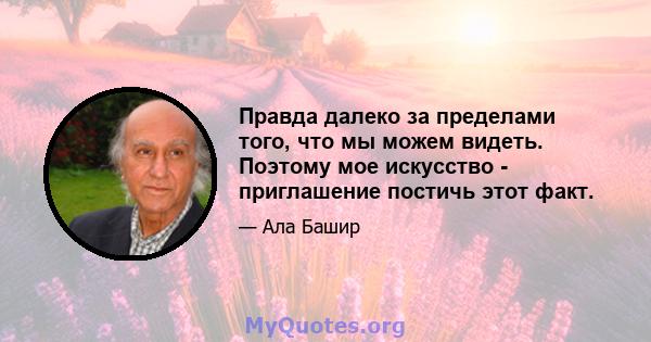 Правда далеко за пределами того, что мы можем видеть. Поэтому мое искусство - приглашение постичь этот факт.