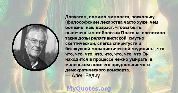 Допустим, помимо мимолета, поскольку (философские) лекарства часто хуже, чем болезнь, наш возраст, чтобы быть вылеченным от болезни Платона, поглотило такие дозы релятивистской, смутно скептической, слегка спиритусти и