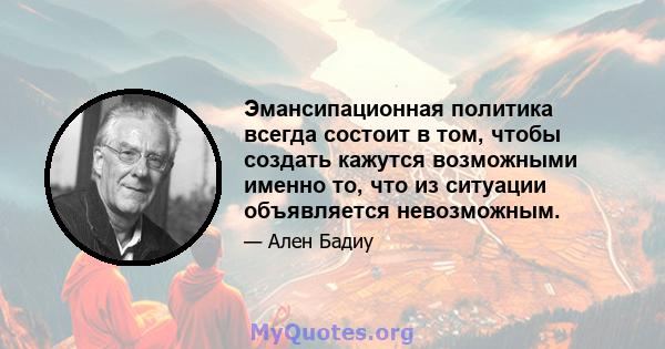 Эмансипационная политика всегда состоит в том, чтобы создать кажутся возможными именно то, что из ситуации объявляется невозможным.