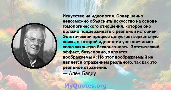 Искусство не идеология. Совершенно невозможно объяснить искусство на основе гомологического отношения, которое оно должно поддерживать с реальной историей. Эстетический процесс допускает зеркальную связь, с которой