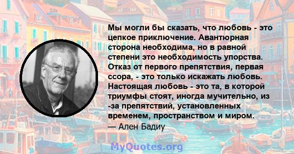 Мы могли бы сказать, что любовь - это цепкое приключение. Авантюрная сторона необходима, но в равной степени это необходимость упорства. Отказ от первого препятствия, первая ссора, - это только искажать любовь.