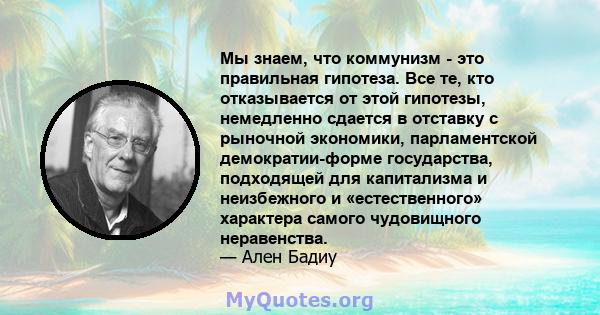 Мы знаем, что коммунизм - это правильная гипотеза. Все те, кто отказывается от этой гипотезы, немедленно сдается в отставку с рыночной экономики, парламентской демократии-форме государства, подходящей для капитализма и