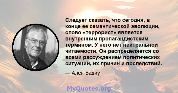 Следует сказать, что сегодня, в конце ее семантической эволюции, слово «террорист» является внутренним пропагандистским термином. У него нет нейтральной читаемости. Он распределяется со всеми рассуждением политических