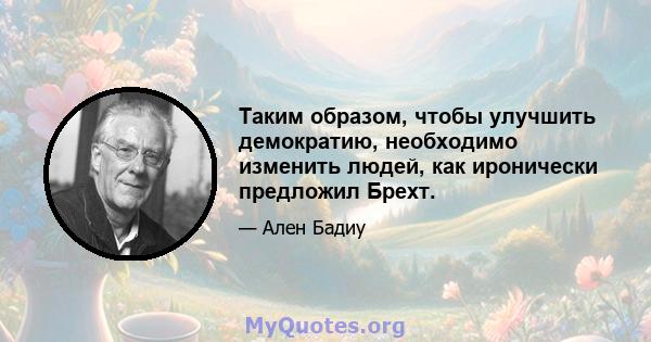 Таким образом, чтобы улучшить демократию, необходимо изменить людей, как иронически предложил Брехт.