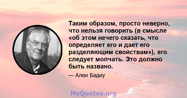 Таким образом, просто неверно, что нельзя говорить (в смысле «об этом нечего сказать, что определяет его и дает его разделяющим свойствам»), его следует молчать. Это должно быть названо.