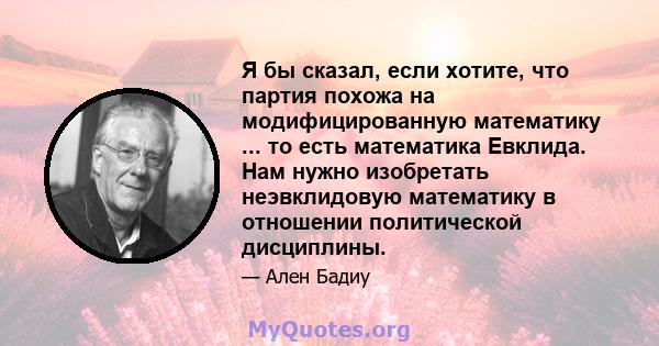 Я бы сказал, если хотите, что партия похожа на модифицированную математику ... то есть математика Евклида. Нам нужно изобретать неэвклидовую математику в отношении политической дисциплины.