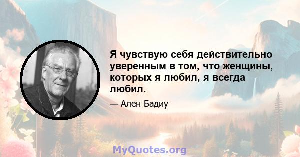 Я чувствую себя действительно уверенным в том, что женщины, которых я любил, я всегда любил.