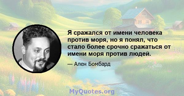 Я сражался от имени человека против моря, но я понял, что стало более срочно сражаться от имени моря против людей.