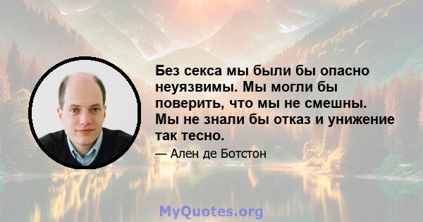 Без секса мы были бы опасно неуязвимы. Мы могли бы поверить, что мы не смешны. Мы не знали бы отказ и унижение так тесно.