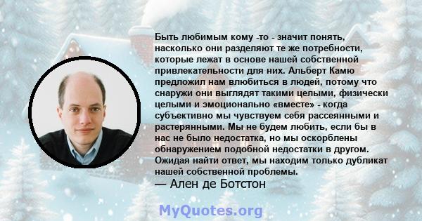 Быть любимым кому -то - значит понять, насколько они разделяют те же потребности, которые лежат в основе нашей собственной привлекательности для них. Альберт Камю предложил нам влюбиться в людей, потому что снаружи они