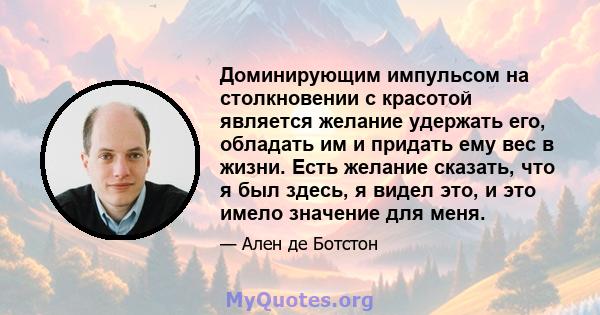 Доминирующим импульсом на столкновении с красотой является желание удержать его, обладать им и придать ему вес в жизни. Есть желание сказать, что я был здесь, я видел это, и это имело значение для меня.