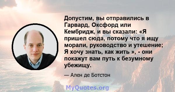 Допустим, вы отправились в Гарвард, Оксфорд или Кембридж, и вы сказали: «Я пришел сюда, потому что я ищу морали, руководство и утешение; Я хочу знать, как жить », - они покажут вам путь к безумному убежищу.