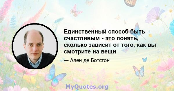 Единственный способ быть счастливым - это понять, сколько зависит от того, как вы смотрите на вещи