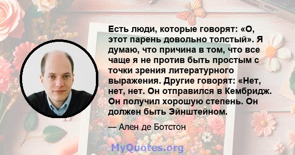 Есть люди, которые говорят: «О, этот парень довольно толстый». Я думаю, что причина в том, что все чаще я не против быть простым с точки зрения литературного выражения. Другие говорят: «Нет, нет, нет. Он отправился в