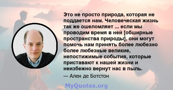 Это не просто природа, которая не поддается нам. Человеческая жизнь так же ошеломляет ... если мы проводим время в ней [обширные пространства природы], они могут помочь нам принять более любезно более любезные великие,