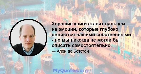 Хорошие книги ставят пальцем на эмоции, которые глубоко являются нашими собственными - но мы никогда не могли бы описать самостоятельно.