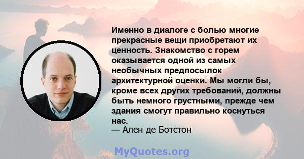 Именно в диалоге с болью многие прекрасные вещи приобретают их ценность. Знакомство с горем оказывается одной из самых необычных предпосылок архитектурной оценки. Мы могли бы, кроме всех других требований, должны быть