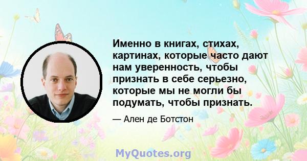 Именно в книгах, стихах, картинах, которые часто дают нам уверенность, чтобы признать в себе серьезно, которые мы не могли бы подумать, чтобы признать.