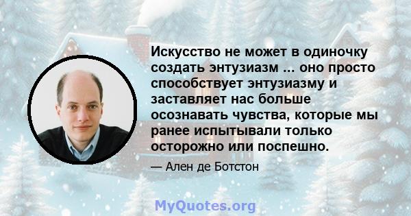 Искусство не может в одиночку создать энтузиазм ... оно просто способствует энтузиазму и заставляет нас больше осознавать чувства, которые мы ранее испытывали только осторожно или поспешно.