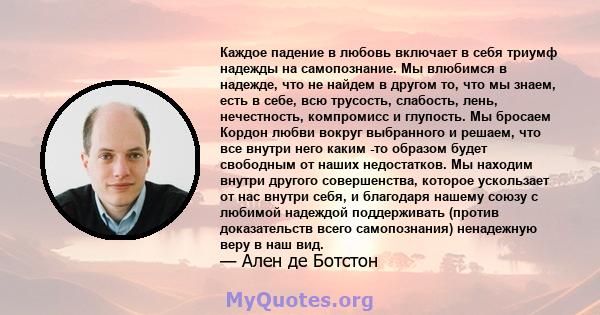 Каждое падение в любовь включает в себя триумф надежды на самопознание. Мы влюбимся в надежде, что не найдем в другом то, что мы знаем, есть в себе, всю трусость, слабость, лень, нечестность, компромисс и глупость. Мы