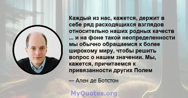 Каждый из нас, кажется, держит в себе ряд расходящихся взглядов относительно наших родных качеств ... и на фоне такой неопределенности мы обычно обращаемся к более широкому миру, чтобы решить вопрос о нашем значении.