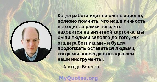 Когда работа идет не очень хорошо, полезно помнить, что наша личность выходит за рамки того, что находится на визитной карточке, мы были людьми задолго до того, как стали работниками - и будем продолжать оставаться