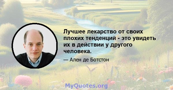 Лучшее лекарство от своих плохих тенденций - это увидеть их в действии у другого человека.