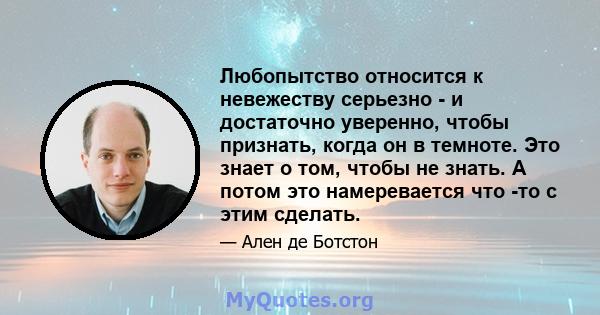 Любопытство относится к невежеству серьезно - и достаточно уверенно, чтобы признать, когда он в темноте. Это знает о том, чтобы не знать. А потом это намеревается что -то с этим сделать.