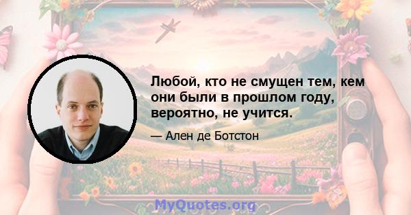 Любой, кто не смущен тем, кем они были в прошлом году, вероятно, не учится.