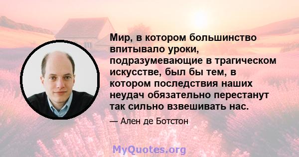 Мир, в котором большинство впитывало уроки, подразумевающие в трагическом искусстве, был бы тем, в котором последствия наших неудач обязательно перестанут так сильно взвешивать нас.