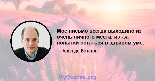 Мое письмо всегда выходило из очень личного места, из -за попытки остаться в здравом уме.