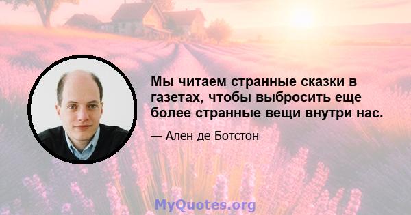 Мы читаем странные сказки в газетах, чтобы выбросить еще более странные вещи внутри нас.