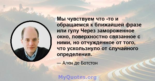 Мы чувствуем что -то и обращаемся к ближайшей фразе или гулу Через замороженное окно, поверхностно связанное с ними, но отчужденное от того, что ускользнуло от случайного определения.