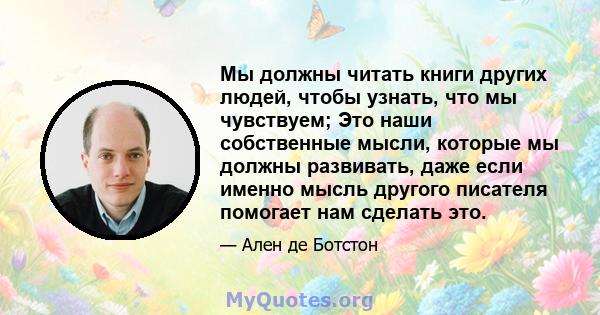 Мы должны читать книги других людей, чтобы узнать, что мы чувствуем; Это наши собственные мысли, которые мы должны развивать, даже если именно мысль другого писателя помогает нам сделать это.