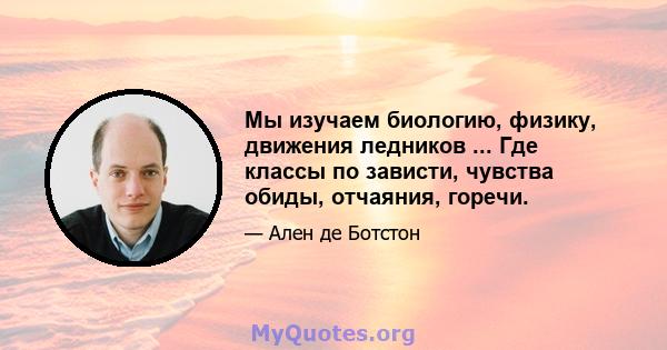 Мы изучаем биологию, физику, движения ледников ... Где классы по зависти, чувства обиды, отчаяния, горечи.