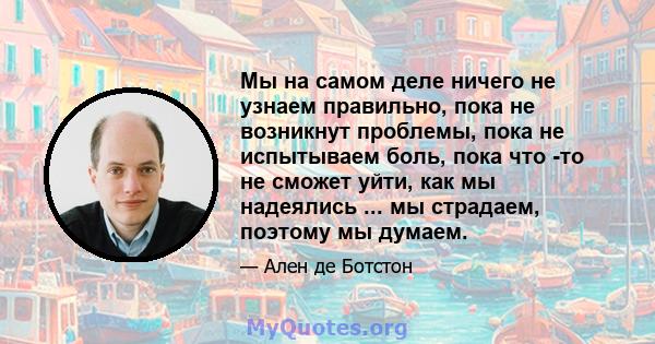 Мы на самом деле ничего не узнаем правильно, пока не возникнут проблемы, пока не испытываем боль, пока что -то не сможет уйти, как мы надеялись ... мы страдаем, поэтому мы думаем.