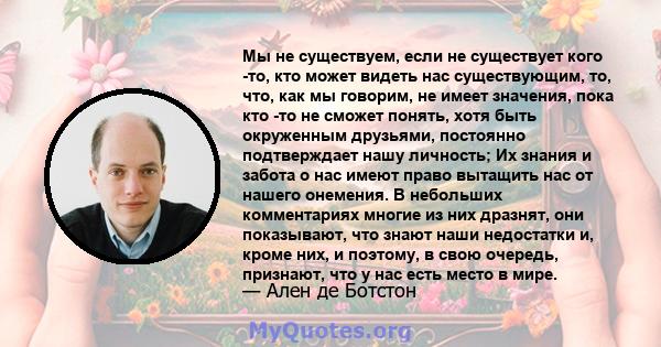 Мы не существуем, если не существует кого -то, кто может видеть нас существующим, то, что, как мы говорим, не имеет значения, пока кто -то не сможет понять, хотя быть окруженным друзьями, постоянно подтверждает нашу