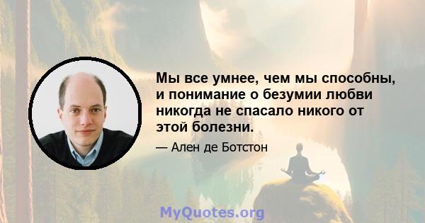 Мы все умнее, чем мы способны, и понимание о безумии любви никогда не спасало никого от этой болезни.