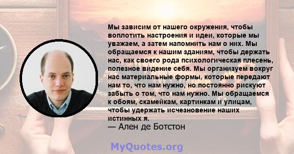 Мы зависим от нашего окружения, чтобы воплотить настроения и идеи, которые мы уважаем, а затем напомнить нам о них. Мы обращаемся к нашим зданиям, чтобы держать нас, как своего рода психологическая плесень, полезное