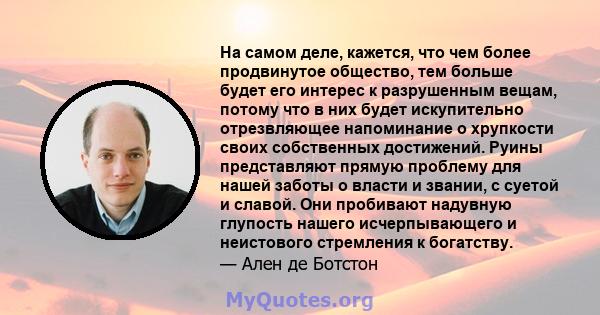 На самом деле, кажется, что чем более продвинутое общество, тем больше будет его интерес к разрушенным вещам, потому что в них будет искупительно отрезвляющее напоминание о хрупкости своих собственных достижений. Руины