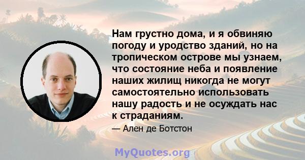 Нам грустно дома, и я обвиняю погоду и уродство зданий, но на тропическом острове мы узнаем, что состояние неба и появление наших жилищ никогда не могут самостоятельно использовать нашу радость и не осуждать нас к