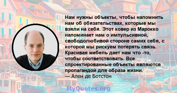 Нам нужны объекты, чтобы напомнить нам об обязательствах, которые мы взяли на себя. Этот ковер из Марокко напоминает нам о импульсивной, свободолюбивой стороне самих себя, с которой мы рискуем потерять связь. Красивая