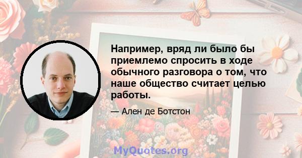 Например, вряд ли было бы приемлемо спросить в ходе обычного разговора о том, что наше общество считает целью работы.