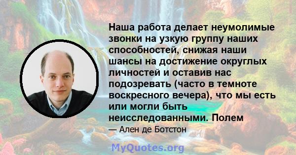 Наша работа делает неумолимые звонки на узкую группу наших способностей, снижая наши шансы на достижение округлых личностей и оставив нас подозревать (часто в темноте воскресного вечера), что мы есть или могли быть